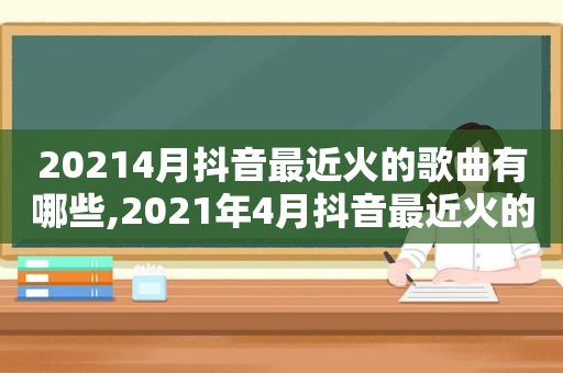 20214月抖音最近火的歌曲有哪些,2021年4月抖音最近火的歌
