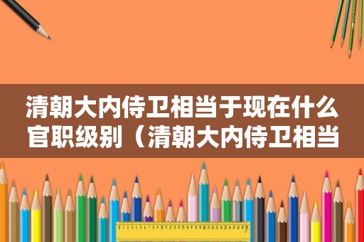 清朝大内侍卫相当于现在什么官职级别（清朝大内侍卫相当于现在什么官职职位）