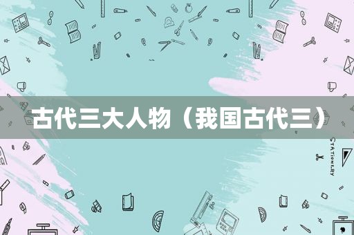 古代三大人物（我国古代三）