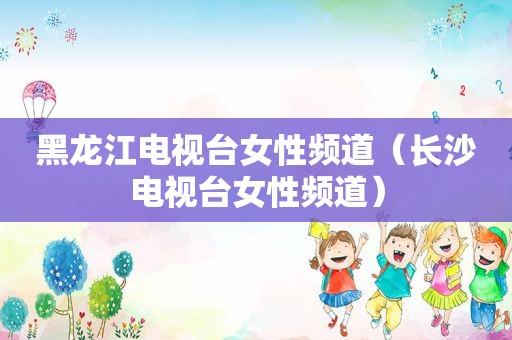 黑龙江电视台女性频道（长沙电视台女性频道）