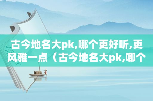 古今地名大pk,哪个更好听,更风雅一点（古今地名大pk,哪个更好听,更风雅）