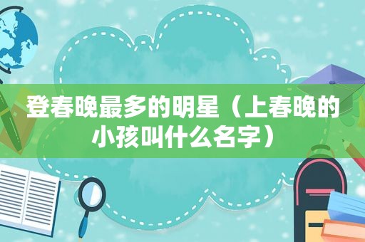 登春晚最多的明星（上春晚的小孩叫什么名字）