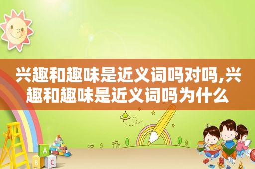 兴趣和趣味是近义词吗对吗,兴趣和趣味是近义词吗为什么