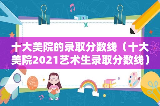十大美院的录取分数线（十大美院2021艺术生录取分数线）