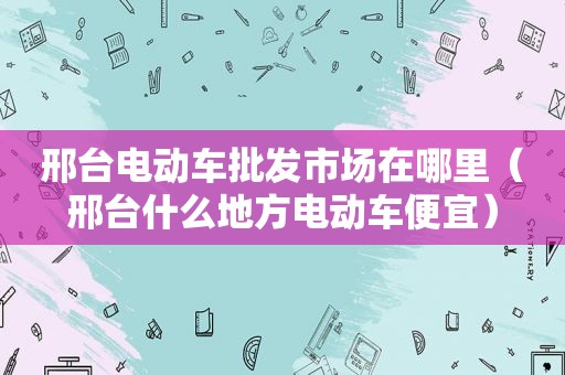 邢台电动车批发市场在哪里（邢台什么地方电动车便宜）