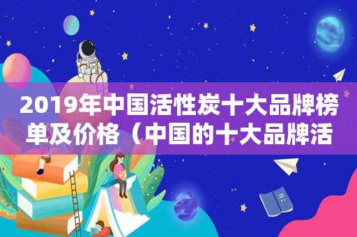 2019年中国活性炭十大品牌榜单及价格（中国的十大品牌活性炭）