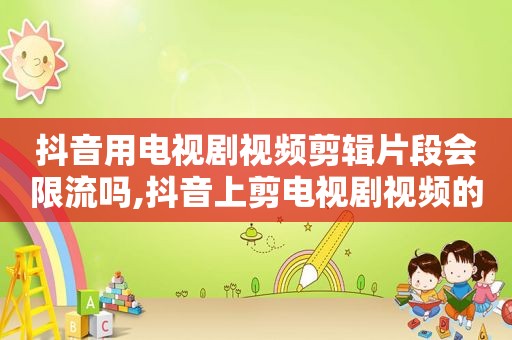 抖音用电视剧视频剪辑片段会限流吗,抖音上剪电视剧视频的人合法吗