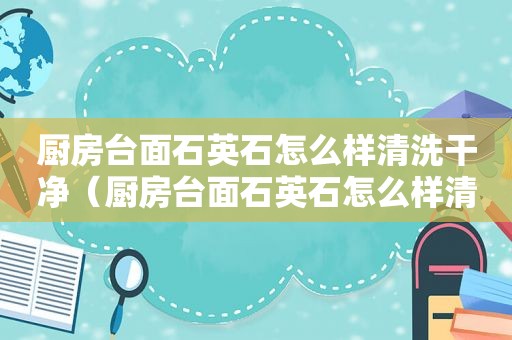 厨房台面石英石怎么样清洗干净（厨房台面石英石怎么样清洗才干净）