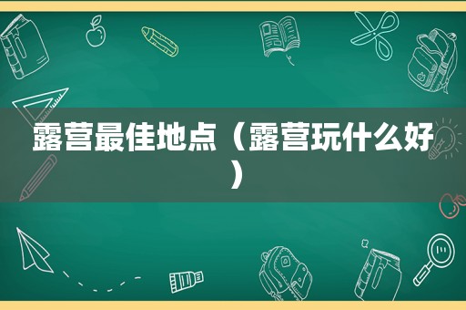 露营最佳地点（露营玩什么好）