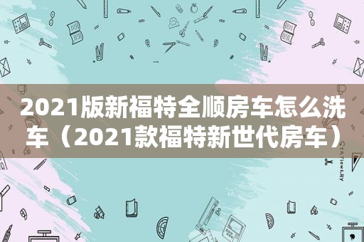 2021版新福特全顺房车怎么洗车（2021款福特新世代房车）