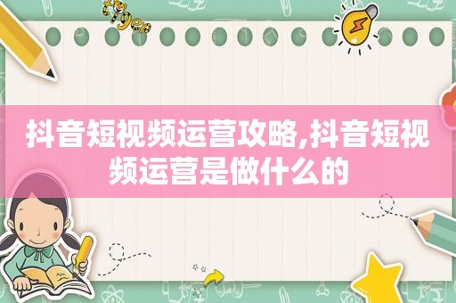 抖音短视频运营攻略,抖音短视频运营是做什么的