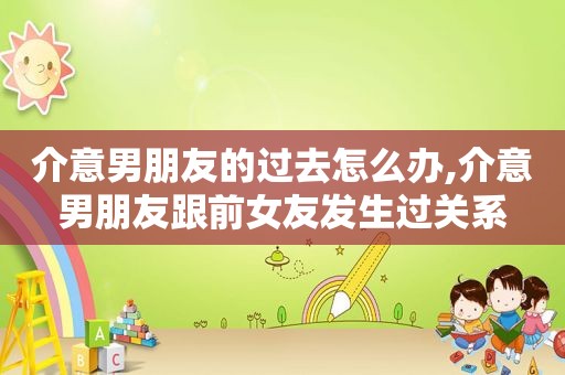 介意男朋友的过去怎么办,介意男朋友跟前女友发生过关系