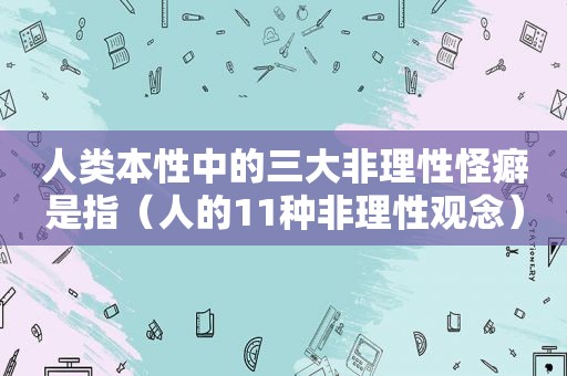 人类本性中的三大非理性怪癖是指（人的11种非理性观念）