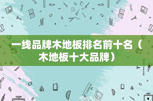 一线品牌木地板排名前十名（木地板十大品牌）
