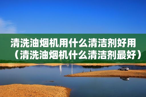清洗油烟机用什么清洁剂好用（清洗油烟机什么清洁剂最好）