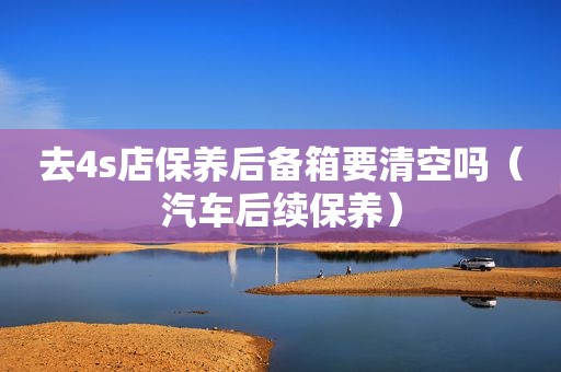 去4s店保养后备箱要清空吗（汽车后续保养）