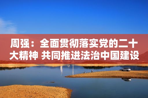 周强：全面贯彻落实党的二十大精神 共同推进法治中国建设