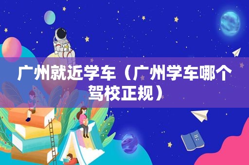 广州就近学车（广州学车哪个驾校正规）