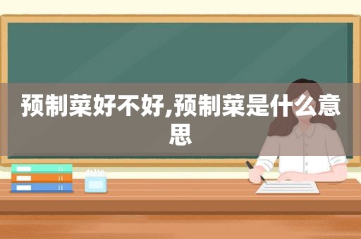 预制菜好不好,预制菜是什么意思