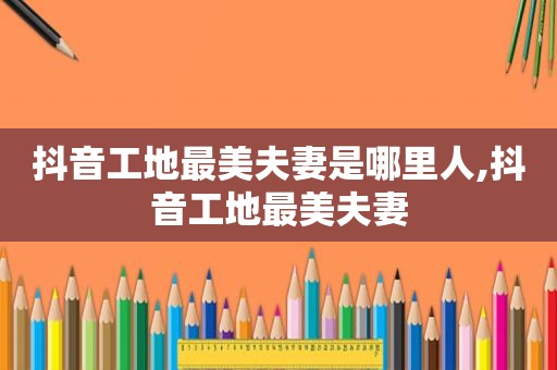 抖音工地最美夫妻是哪里人,抖音工地最美夫妻