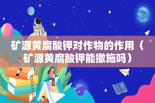 矿源黄腐酸钾对作物的作用（矿源黄腐酸钾能撒施吗）
