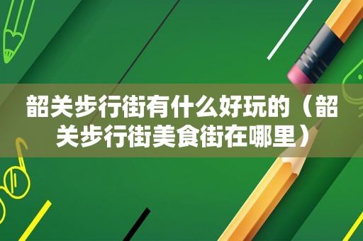 韶关步行街有什么好玩的（韶关步行街美食街在哪里）