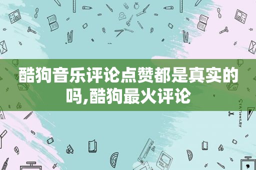 酷狗音乐评论点赞都是真实的吗,酷狗最火评论