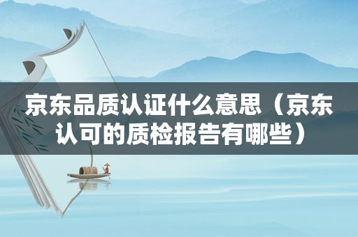 京东品质认证什么意思（京东认可的质检报告有哪些）