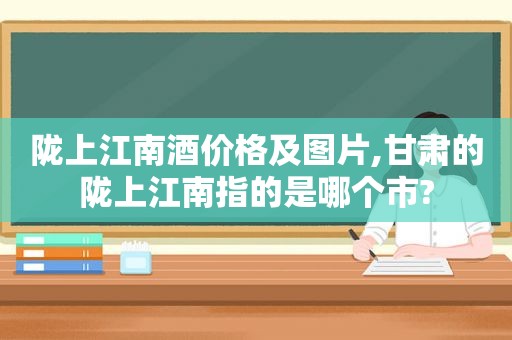 陇上江南酒价格及图片,甘肃的陇上江南指的是哪个市?