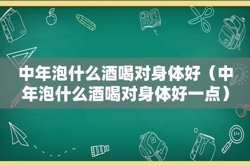 中年泡什么酒喝对身体好（中年泡什么酒喝对身体好一点）