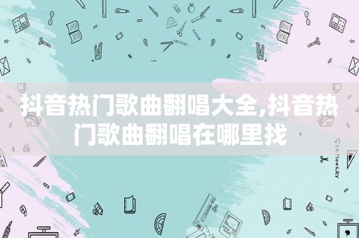 抖音热门歌曲翻唱大全,抖音热门歌曲翻唱在哪里找