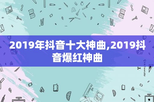 2019年抖音十大神曲,2019抖音爆红神曲