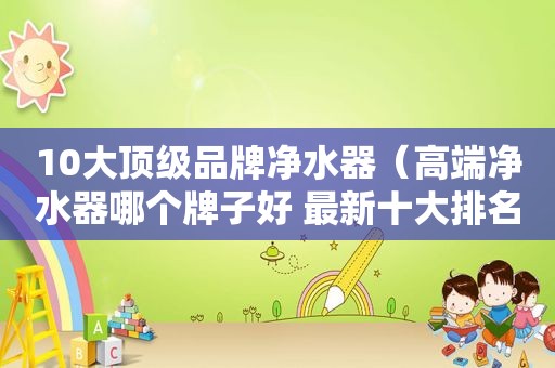 10大顶级品牌净水器（高端净水器哪个牌子好 最新十大排名）