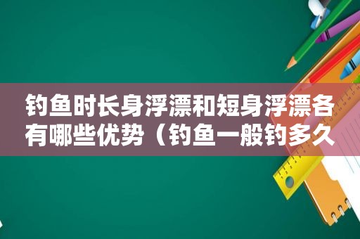 钓鱼时长身浮漂和短身浮漂各有哪些优势（钓鱼一般钓多久合适）
