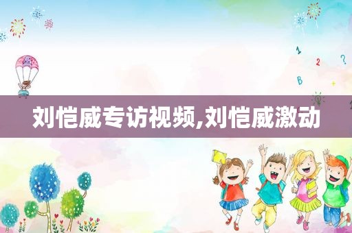 刘恺威专访视频,刘恺威激动