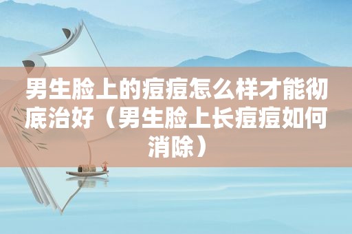男生脸上的痘痘怎么样才能彻底治好（男生脸上长痘痘如何消除）