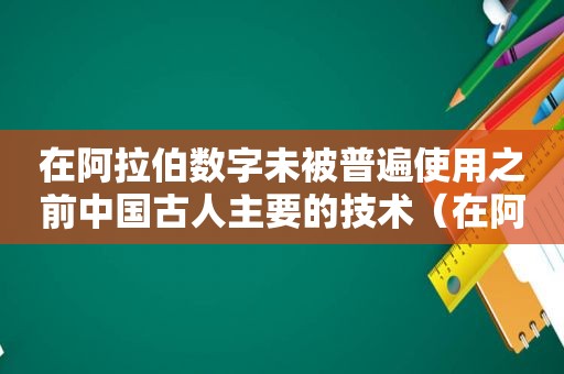 在 *** 数字未被普遍使用之前中国古人主要的技术（在 *** 数字未被普遍使用之前中国古人主要的技术方式）