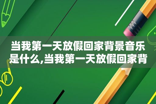 当我第一天放假回家背景音乐是什么,当我第一天放假回家背景音乐叫什么