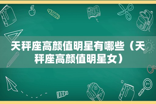 天秤座高颜值明星有哪些（天秤座高颜值明星女）