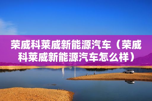 荣威科莱威新能源汽车（荣威科莱威新能源汽车怎么样）
