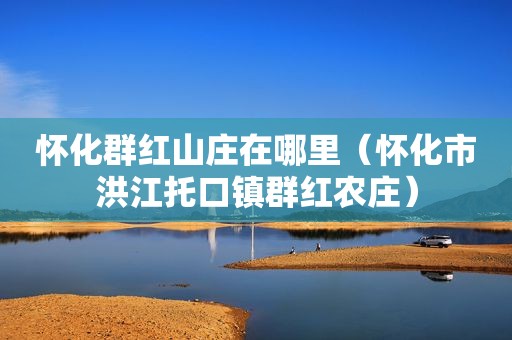 怀化群红山庄在哪里（怀化市洪江托口镇群红农庄）