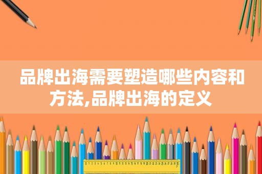 品牌出海需要塑造哪些内容和方法,品牌出海的定义