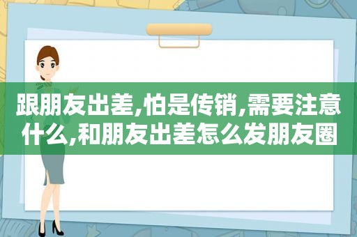 跟朋友出差,怕是传销,需要注意什么,和朋友出差怎么发朋友圈