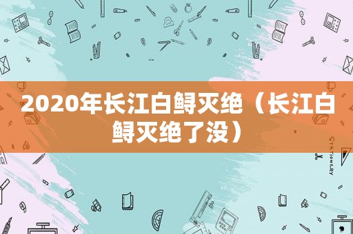 2020年长江白鲟灭绝（长江白鲟灭绝了没）