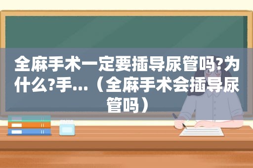 全麻手术一定要插导尿管吗?为什么?手...（全麻手术会插导尿管吗）