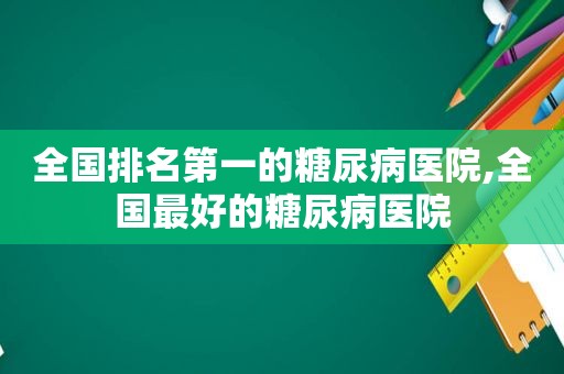全国排名第一的糖尿病医院,全国最好的糖尿病医院