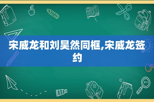 宋威龙和刘昊然同框,宋威龙签约