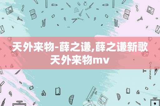 天外来物-薛之谦,薛之谦新歌天外来物mv