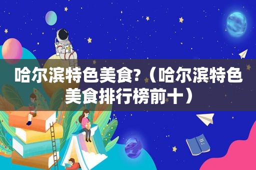 哈尔滨特色美食?（哈尔滨特色美食排行榜前十）