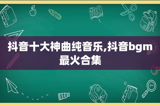 抖音十大神曲纯音乐,抖音bgm最火合集